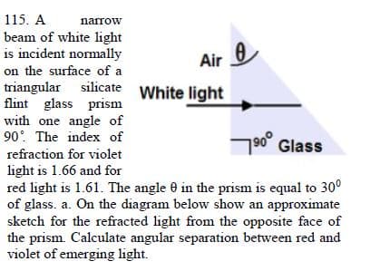 115. A
narrow
beam of white light
is incident normally
Air 0
on the surface of a
triangular silicate White light
flint glass prism
with one angle of
90 The index of
790° Glass
refraction for violet
light is 1.66 and for
red light is 1.61. The angle 0 in the prism is equal to 30°
of glass. a. On the diagram below show an approximate
sketch for the refracted light from the opposite face of
the prism. Calculate angular separation between red and
violet of emerging light.
