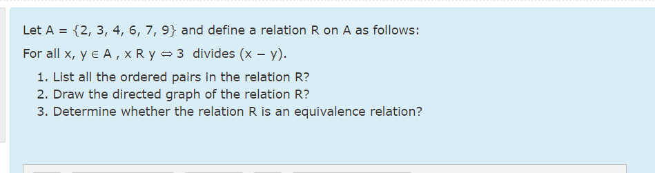 Let A = {2, 3, 4, 6, 7, 9} and define a relation R on A as follows:
For all x, y e A , x R y 3 divides (x – y).
1. List all the ordered pairs in the relation R?
2. Draw the directed graph of the relation R?
3. Determine whether the relation R is an equivalence relation?
