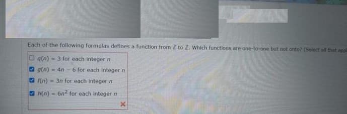 Each of the following formulas defines a function from Z to Z. Which functions are one-to-one but not onto? (Select all that appl
Oq(n) = 3 for each integer n
O g(n)
- 4n - 6 for each integer n
O (n)
= 3n for each integer n
h(n) - 6n for each Integer n
