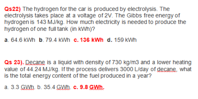 Qs 23). Decane is a liquid with density of 730 kg/m3 and a lower heating
value of 44.24 MJ/kg. If the process delivers 3000 L/day of decane, what
is the total energy content of the fuel produced in a year?
a. 3.3 GWh. b. 35.4 GWh. c. 9.8 GWh.
