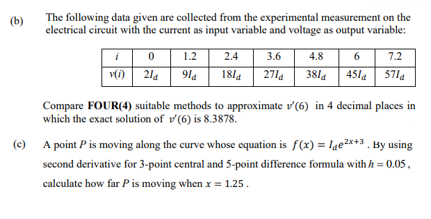 The following data given are collected from the experimental measurement on the
electrical circuit with the current as input variable and voltage as output variable:
(b)
6 7.2
451a 57la
1.2
2.4
3.6
4.8
v(i)
21a
9la
18la
27la
38la
Compare FOUR(4) suitable methods to approximate v'(6) in 4 decimal places in
which the exact solution of v'(6) is 8.3878.
(c)
A point P is moving along the curve whose equation is f(x) = lae2x+3 . By using
second derivative for 3-point central and 5-point difference formula with h = 0.05 ,
calculate how far P is moving when x = 1.25.
