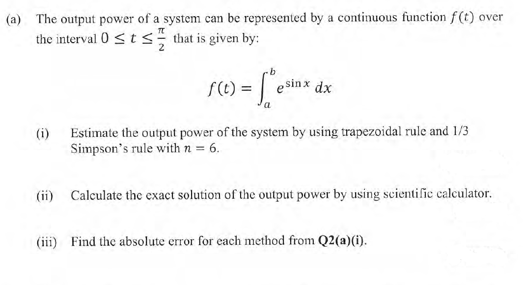 (a) The output power of a system can be represented by a continuous function f(t) over
the interval 0 <ts- that is given by:
2
F(1) =
sin x dx
e
Estimate the output power of the system by using trapezoidal rule and 1/3
Simpson's rule with n = 6.
(i)
(ii)
Calculate the exact solution of the output power by using scientific calculator.
(111
Find the absolute error for each method from Q2(a)(i).
