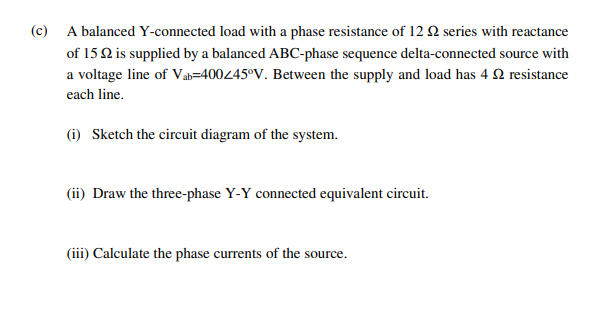 (c) A balanced Y-connected load with a phase resistance of 12 Q series with reactance
of 15 Q is supplied by a balanced ABC-phase sequence delta-connected source with
a voltage line of Vab=40045°V. Between the supply and load has 4 2 resistance
each line.
(i) Sketch the circuit diagram of the system.
(ii) Draw the three-phase Y-Y connected equivalent circuit.
(iii) Calculate the phase currents of the source.
