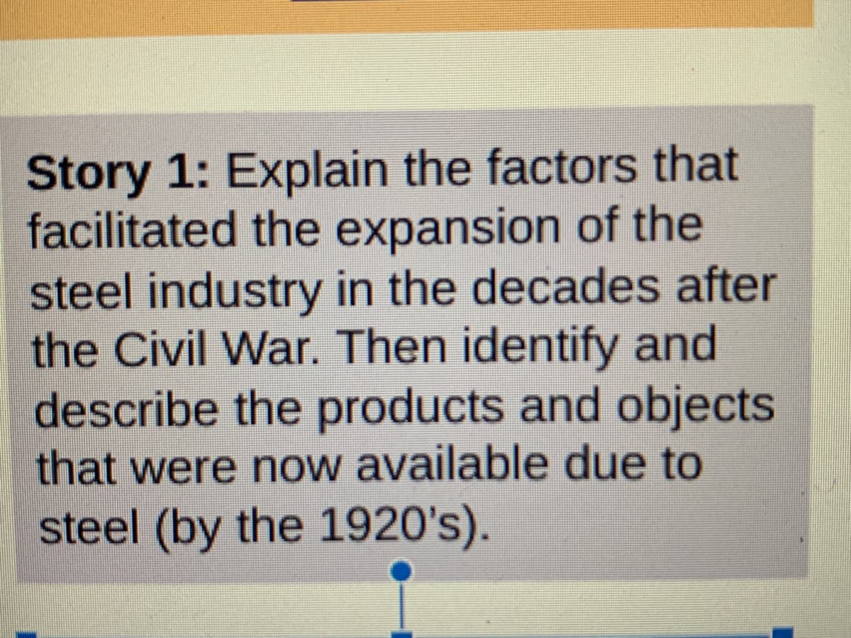 Story 1: Explain the factors that
facilitated the expansion of the
steel industry in the decades after
the Civil War. Then identify and
describe the products and objects
that were now available due to
steel (by the 1920's).
