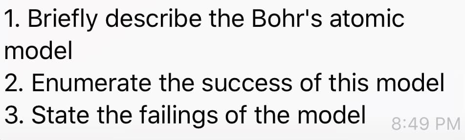 1. Briefly describe the Bohr's atomic
model
2. Enumerate the success of this model
3. State the failings of the model
8:49 PM
