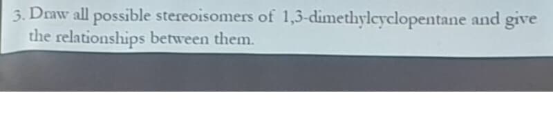 3. Draw all possible stereoisomers of 1,3-dimethylcyclopentane and give
the relationships between them.
