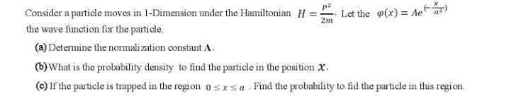 Consider a particle moves in 1-Dimension under the Hamiltonian H =.
Let the (x) = Ae
2m
the wave function for the particle.
(a) Determine the normalization constant A.
(b) What is the probability density to find the particle in the position X.
(c) If the particle is trapped in the region 0sxsa Find the probability to fid the particle in this region.
