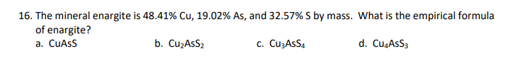 16. The mineral enargite is 48.41% Cu, 19.02% As, and 32.57% S by mass. What is the empirical formula
of enargite?
a. CUASS
b. CuzAsS2
c. CuzAsS4
d. Cu,AsS3
