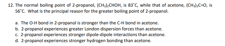 12. The normal boiling point of 2-propanol, (CH3)2CHOH, is 83°C, while that of acetone, (CH3)2C=O, is
56°C. What is the principal reason for the greater boiling point of 2-propanol.
a. The O-H bond in 2-propanol is stronger than the C-H bond in acetone.
b. 2-propanol experiences greater London dispersion forces than acetone.
c. 2-propanol experiences stronger dipole-dipole interactions than acetone.
d. 2-propanol experiences stronger hydrogen bonding than acetone.
