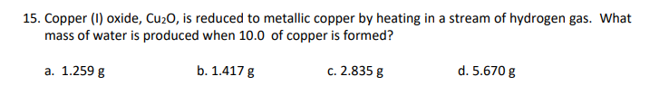 15. Copper (I) oxide, Cu2O, is reduced to metallic copper by heating in a stream of hydrogen gas. What
mass of water is produced when 10.0 of copper is formed?
a. 1.259 g
b. 1.417 g
c. 2.835 g
d. 5.670 g
