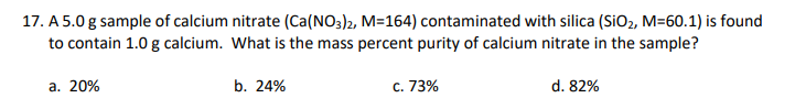 17. A 5.0 g sample of calcium nitrate (Ca(NO3)2, M=164) contaminated with silica (SiO2, M=60.1) is found
to contain 1.0 g calcium. What is the mass percent purity of calcium nitrate in the sample?
а. 20%
b. 24%
c. 73%
d. 82%
