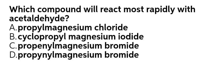 Which compound will react most rapidly with
acetaldehyde?
A.propylmagnesium chloride
B.cyclopropyl magnesium iodide
C.propenylmagnesium bromide
D.propynylmagnesium bromide
