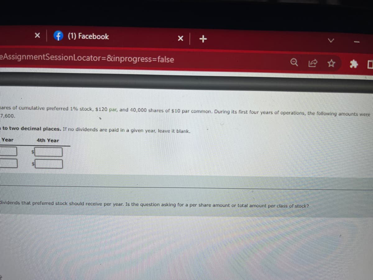 X
f (1) Facebook
x +
AssignmentSession Locator=&inprogress=false
ares of cumulative preferred 1% stock, $120 par, and 40,000 shares of $10 par common. During its first four years of operations, the following amounts were
-7,600.
3
to two decimal places. If no dividends are paid in a given year, leave it blank.
Year
4th Year
dividends that preferred stock should receive per year. Is the question asking for a per share amount or total amount per class of stock?
