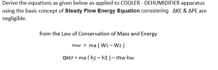 Derive the equations as given below as applied to COOLER - DEHUMIDIFIER apparatus
using the basic concept of Steady Flow Energy Equation considering AKE & APE are
negligible.
from the Law of Conservation of Mass and Energy
mw = ma (W1-W2)
GREF=ma (h2 - h1 ) - mw hw