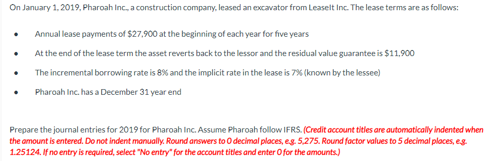 On January 1, 2019, Pharoah Inc., a construction company, leased an excavator from Leaselt Inc. The lease terms are as follows:
Annual lease payments of $27,900 at the beginning of each year for five years
At the end of the lease term the asset reverts back to the lessor and the residual value guarantee is $11,900
The incremental borrowing rate is 8% and the implicit rate in the lease is 7% (known by the lessee)
Pharoah Inc. has a December 31 year end
Prepare the journal entries for 2019 for Pharoah Inc. Assume Pharoah follow IFRS. (Credit account titles are automatically indented when
the amount is entered. Do not indent manually. Round answers to O decimal places, e.g. 5,275. Round factor values to 5 decimal places, e.g.
1.25124. If no entry is required, select "No entry" for the account titles and enter O for the amounts.)
