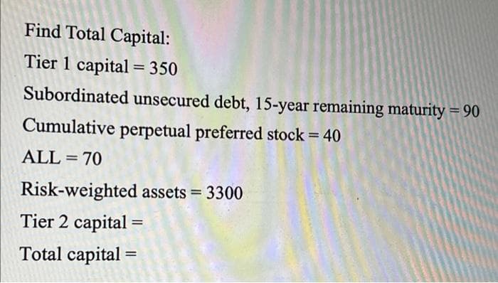 Find Total Capital:
Tier 1 capital= 350
%3D
Subordinated unsecured debt, 15-year remaining maturity = 90
Cumulative perpetual preferred stock = 40
ALL = 70
Risk-weighted assets = 3300
Tier 2 capital =
%3D
Total capital
