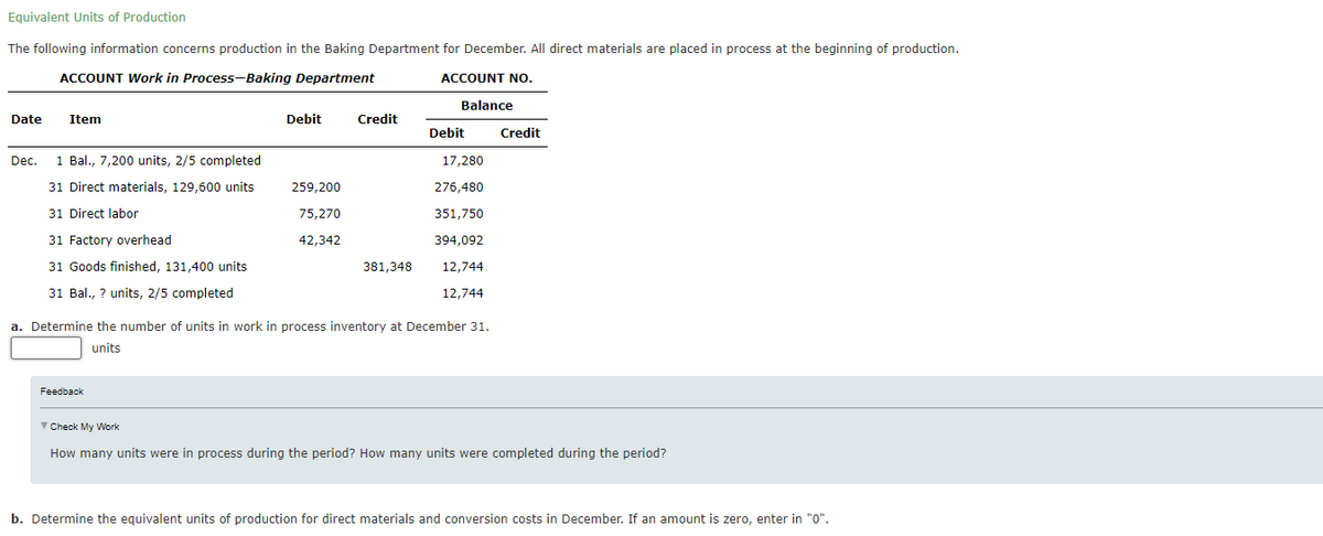 Equivalent Units of Production
The following information concerns production in the Baking Department for December. All direct materials are placed in process at the beginning of production.
ACCOUNT Work in Process-Baking Department
ACCOUNT NO.
Balance
Date
Item
Debit
Credit
Debit
Credit
Dec.
1 Bal., 7,200 units, 2/5 completed
17,280
31 Direct materials, 129,600 units
259,200
276,480
31 Direct labor
75,270
351,750
31 Factory overhead
42,342
394,092
31 Goods finished, 131,400 units
381,348
12,744
31 Bal., ? units, 2/5 completed
12,744
a. Determine the number of units in work in process inventory at December 31.
units
Feedback
V Check My Work
How many units we
in process
the period? How many units
during the period?
b. Determine the equivalent units of production for direct materials and conversion costs in December. If an amount is zero, enter in "0".
