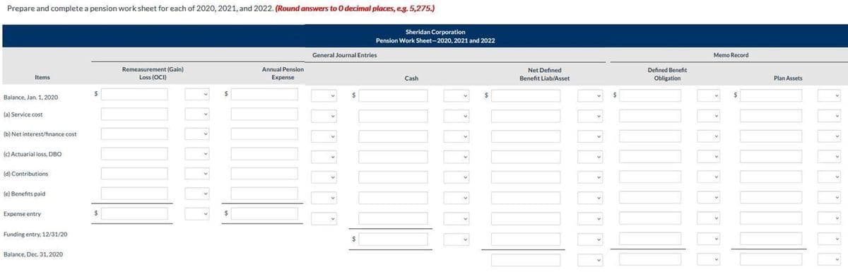 Prepare and complete a pension work sheet for each of 2020, 2021, and 2022. (Round answers to O decimal places, eg. 5,275.)
Sheridan Corporation
Pension Work Sheet-2020, 2021 and 2022
General Journal Entries
Memo Record
Remeasurement (Gain)
Annual Pension
Net Defined
Defined Benefit
Items
Loss (OCI)
Expense
Cash
Benefit Liab/Asset
Obligation
Plan Assets
$
Balance, Jan. 1, 2020
(a) Service cost
(b) Net interest/finance cost
(c) Actuarial loss, DBO
v.
(d) Contributions
(e) Benefts paid
Expense entry
Funding entry, 12/31/20
$
Balance, Dec. 31, 2020
