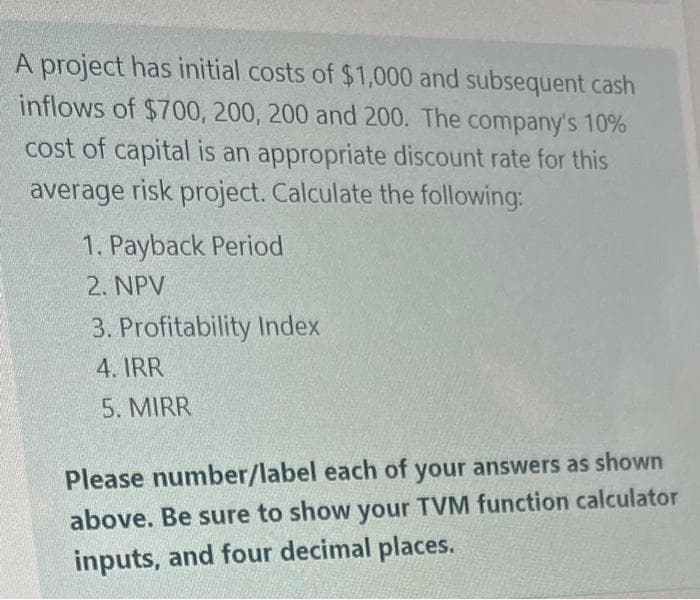 A project has initial costs of $1,000 and subsequent cash
inflows of $700, 200, 200 and 200. The company's 10%
cost of capital is an appropriate discount rate for this
average risk project. Calculate the following:
1. Payback Period
2. NPV
3. Profitability Index
4. IRR
5. MIRR
Please number/label each of your answers as shown
above. Be sure to show your TVM function calculator
inputs, and four decimal places.
