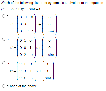 Which of the following 1st order systems is equivalent to the equation
y-2y+ty' + sint = 0
a.
O b.
C.
0 1 0
x'= 0
00
0 1
-t
1 x +
2
0 1 0
x'= 0 0 1 x+
-t)
(02-1
0 1 0
x'= 0 0 1
0 t
0
0
sint
O d. none of the above
- sint
x+ 0
sint