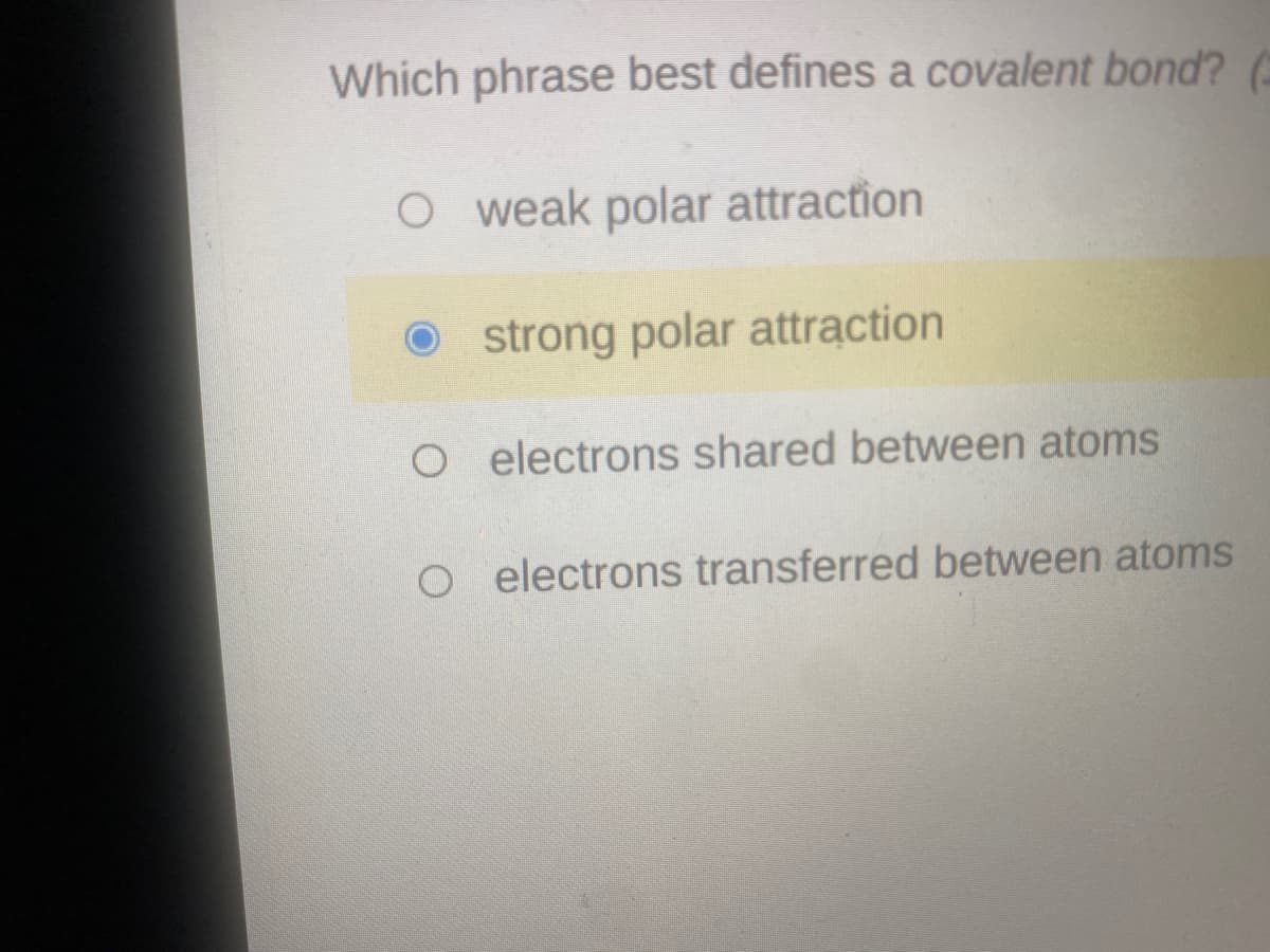 Which phrase best defines a covalent bond?
O weak polar attraction
O strong polar attraction
O electrons shared between atoms
O electrons transferred between atoms

