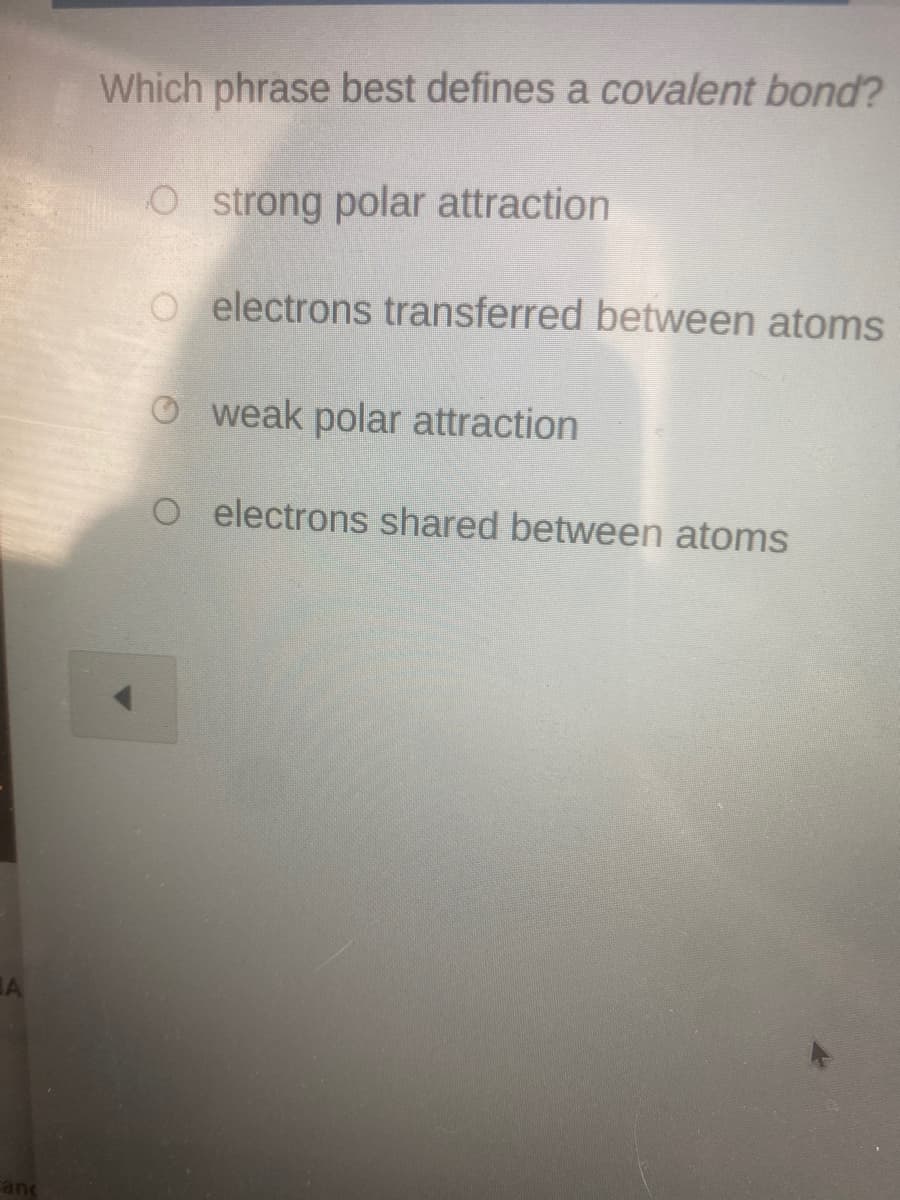 Which phrase best defines a covalent bond?
Ostrong polar attraction
o electrons transferred between atoms
O weak polar attraction
O electrons shared between atoms
and

