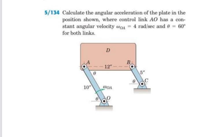 5/134 Calculate the angular acceleration of the plate in the
position shown, where control link AO has a con-
stant angular velocity woA = 4 rad/sec and 0 60°
for both links.
D
B.
12"
5"
10
WOA

