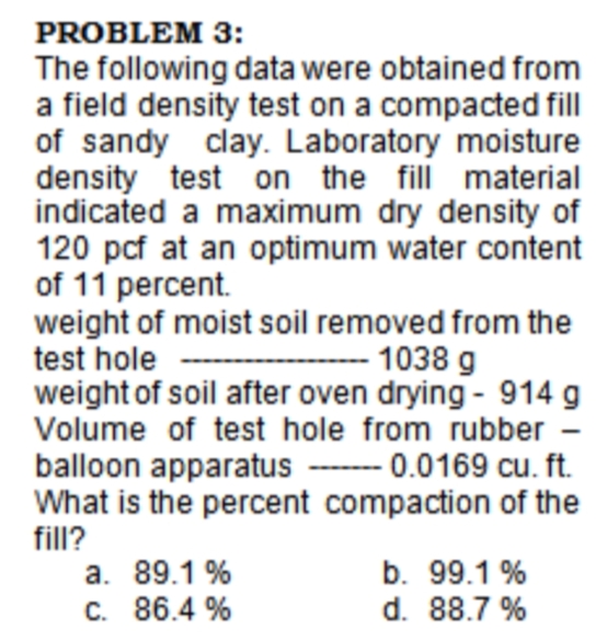 PROBLEM 3:
The following data were obtained from
a field density test on a compacted fill
of sandy clay. Laboratory moisture
density test on the fill material
indicated a maximum dry density of
120 pcf at an optimum water content
of 11 percent.
weight of moist soil removed from the
test hole
weight of soil after oven drying - 914 g
Volume of test hole from rubber
1038 g
balloon apparatus ------- 0.0169 cu. ft.
What is the percent compaction of the
fill?
a. 89.1 %
C. 86.4 %
b. 99.1 %
d. 88.7 %
