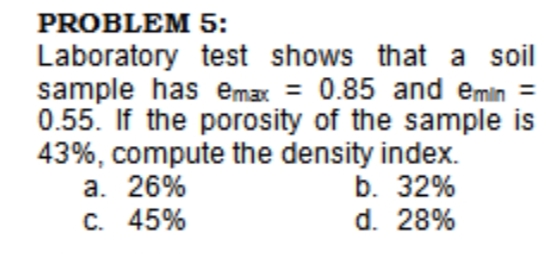 PROBLEM 5:
Laboratory test shows that a soil
sample has emax = 0.85 and emin =
0.55. If the porosity of the sample is
43%, compute the density index.
a. 26%
C. 45%
b. 32%
d. 28%
