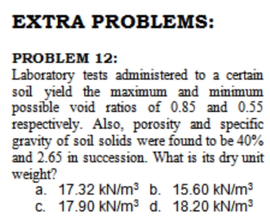 EXTRA PROBLEMS:
PROBLEM 12:
Laboratory tests administered to a certain
soil yield the maximum and mmimum
possible void ratios of 0.85 and 0.55
respectively. Also, porosity and specific
gravity of soil solids were found to be 40%
and 2.65 in succession. What is its dry unit
weight?
a. 17.32 kN/m3 b. 15.60 kN/m3
c. 17.90 kN/m3 d. 18.20 kN/m3
