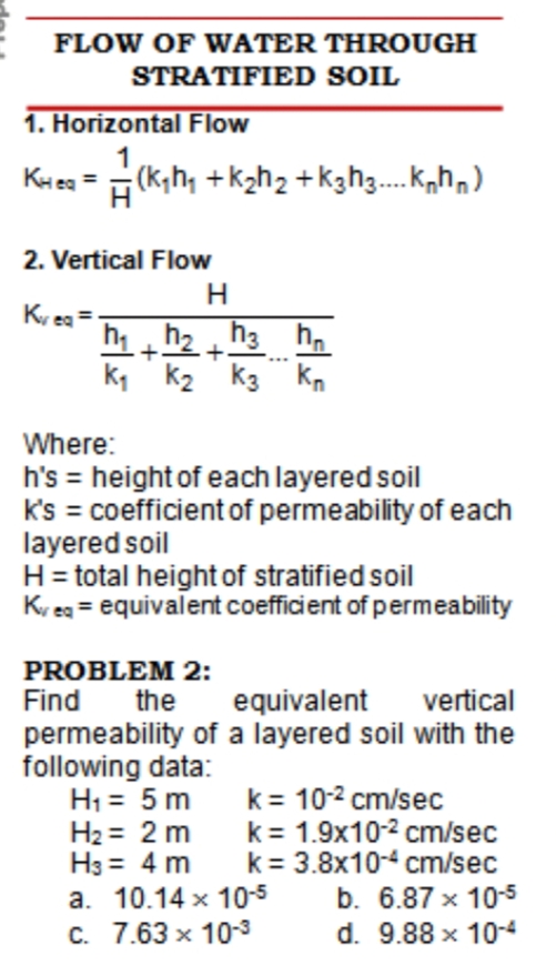 FLOW OF WATER THROUGH
STRATIFIED SOIL
1. Horizontal Flow
1
(K,h, +k2h2 +k3h3. K,hn)
KHea
2. Vertical Flow
H
Kr ea =
h h2 h3 h.
k, k2 k3 Kn
Where:
h's = height of each layered soil
k's = coefficient of permeability of each
layered soil
H= total height of stratified soil
Ky eg = equivalent coefficient of permeability
PROBLEM 2:
Find
the
equivalent
vertical
permeability of a layered soil with the
following data:
H1 = 5 m
H2 = 2 m
H3 = 4 m
a. 10.14 x 10-5
C. 7.63 x 10-3
k= 10-2 cm/sec
k= 1.9x10-2 cm/sec
k= 3.8x104 cm/sec
b. 6.87 x 10-5
d. 9.88 x 10-4
