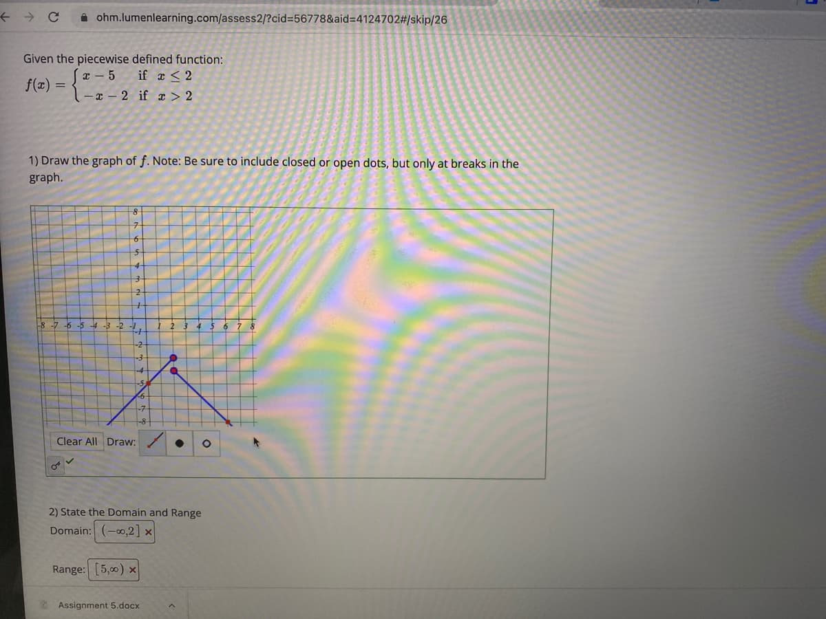 A ohm.lumenlearning.com/assess2/?cid=56778&aid=4124702#/skip/26
Given the piecewise defined function:
if x < 2
I - 5
f(x) =
-x - 2 if x > 2
1) Draw the graph of f. Note: Be sure to include closed or open dots, but only at breaks in the
graph.
구
-8 -7
-6 -5
4-3 -2
1-
-2-
Clear All Draw:
2) State the Domain and Range
Domain: (-0,2] ×
Range: [5,00) x
Assignment 5.docx
