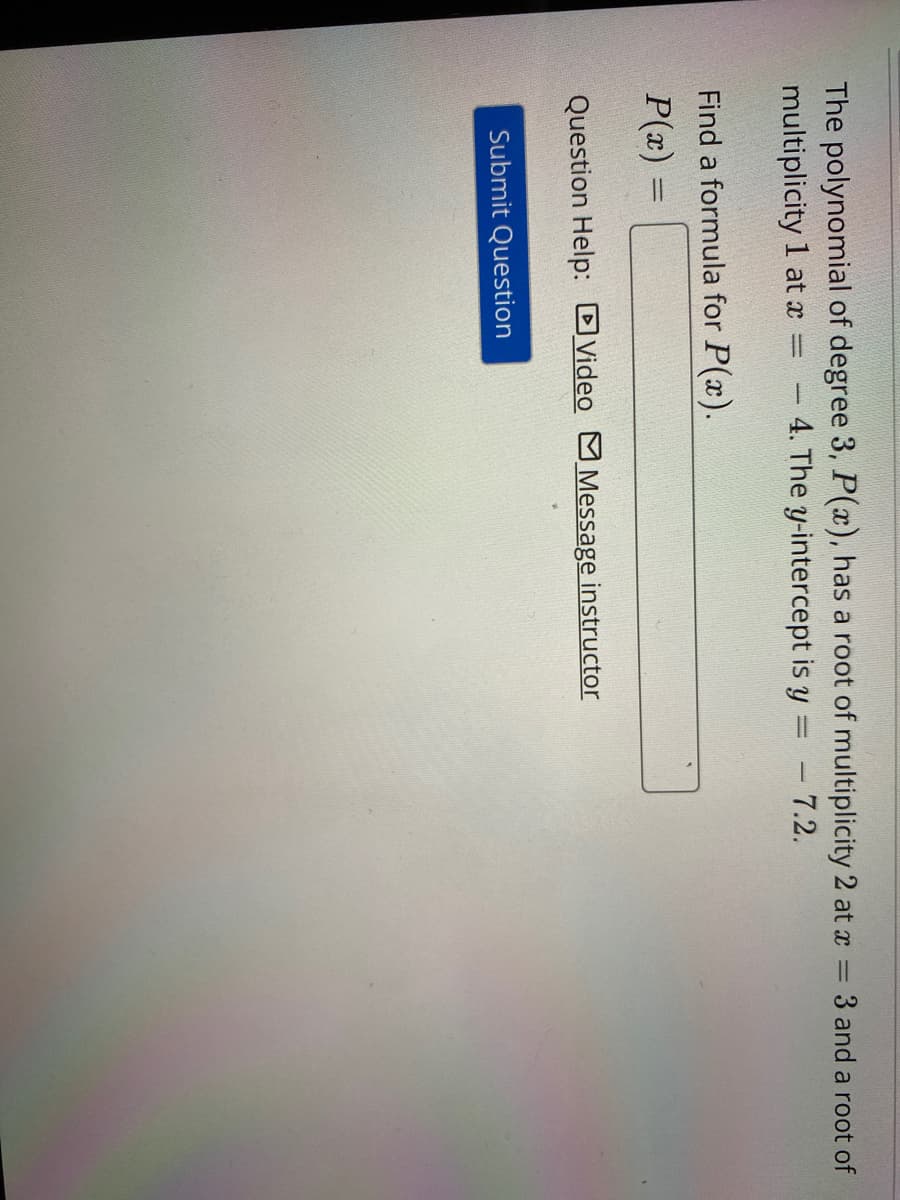 The polynomial of degree 3, P(x), has a root of multiplicity 2 at x = 3 and a root of
multiplicity 1 at x
- 4. The y-intercept is y
- 7.2.
Find a formula for P(x).
P(x) =
%3D
Question Help: DVideo M Message instructor
Submit Question
