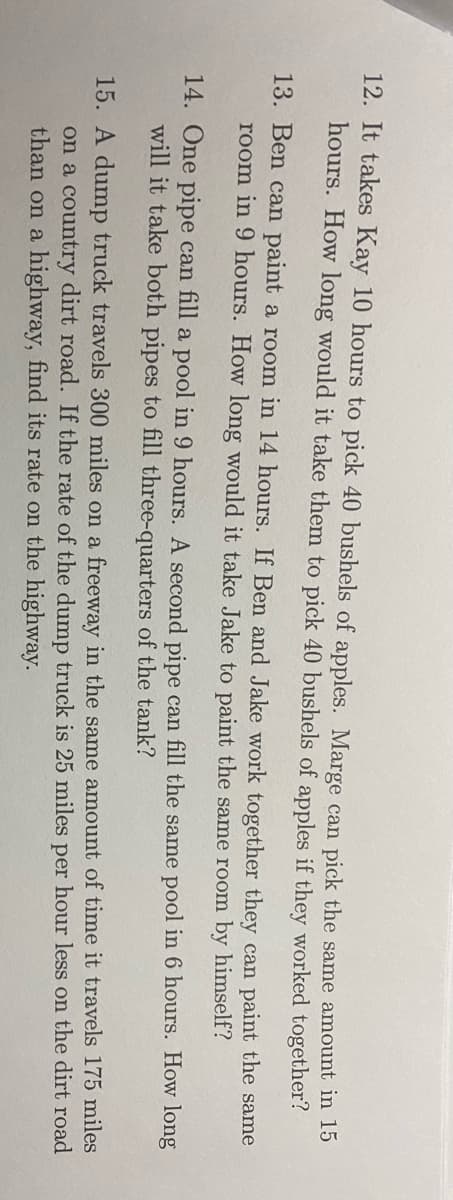 12. It takes Kay 10 hours to pick 40 bushels of apples. Marge can pick the same amount in 15
hours. How long would it take them to pick 40 bushels of apples if they worked together?
13. Ben can paint a room in 14 hours. If Ben and Jake work together they can paint the same
room in 9 hours. How long would it take Jake to paint the same room by himself?
14. One pipe can fill a pool in 9 hours. A second pipe can fill the same pool in 6 hours. How long
will it take both pipes to fill three-quarters of the tank?
15. A dump truck travels 300 miles on a freeway in the same amount of time it travels 175 miles
on a country dirt road. If the rate of the dump truck is 25 miles per hour less o the dirt road
than on a highway, find its rate on the highway.
