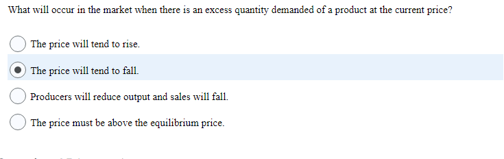 What will occur in the market when there is an excess quantity demanded of a product at the current price?
The price will tend to rise.
The price will tend to fall.
Producers will reduce output and sales will fall.
The price must be above the equilibrium price.