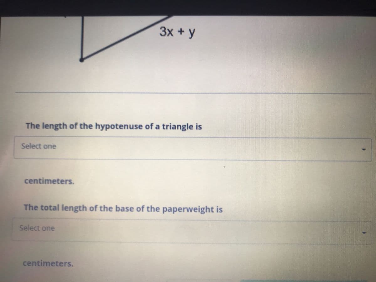 3x +y
The length of the hypotenuse of a triangle is
Select one
centimeters.
The total length of the base of the paperweight is
Select one
centimeters.
