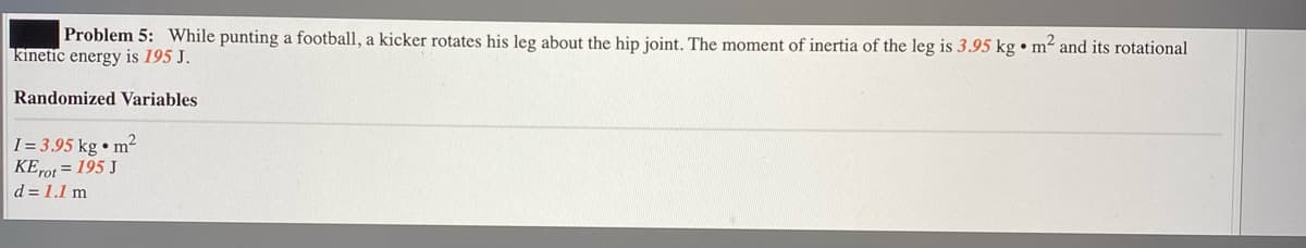 Problem 5: While punting a football, a kicker rotates his leg about the hip joint. The moment of inertia of the leg is 3.95 kg • m² and its rotational
kinetic energy is 195 J.
Randomized Variables
I = 3.95 kg • m?
KEP01 = 195 J
d = 1.1 m
