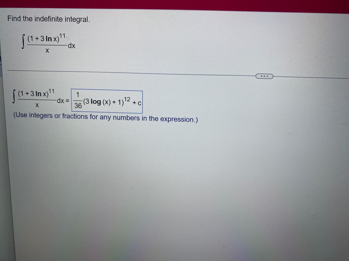 Find the indefinite integral.
(1+3 Inx)11
X
(1+3
(1+3 Inx)11
dx
-dx =
1
(3 log (x) + 1)12+c
X
36
(Use integers or fractions for any numbers in the expression.)