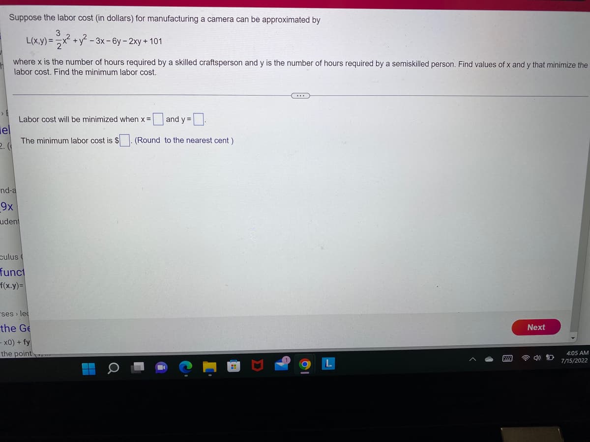 Suppose the labor cost (in dollars) for manufacturing a camera can be approximated by
3
el
L(x,y) =
where x is the number of hours required by a skilled craftsperson and y is the number of hours required by a semiskilled person. Find values of x and y that minimize the
labor cost. Find the minimum labor cost.
nd-a
9x
udent
2
x² + y²-3x -6y - 2xy + 101
2
Labor cost will be minimized when x =
and y=[
The minimum labor cost is $ (Round to the nearest cent)
culus (
funct
f(x.y)=
ses › lec
the Ge
- x0) + fy
the point
H
Q
(...
Next
4:05 AM
7/15/2022