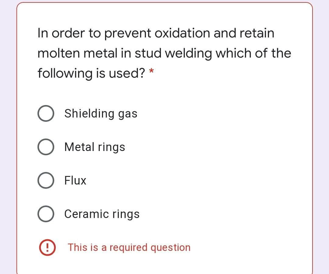 In order to prevent oxidation and retain
molten metal in stud welding which of the
following is used? *
Shielding gas
Metal rings
Flux
Ceramic rings
This is a required question
