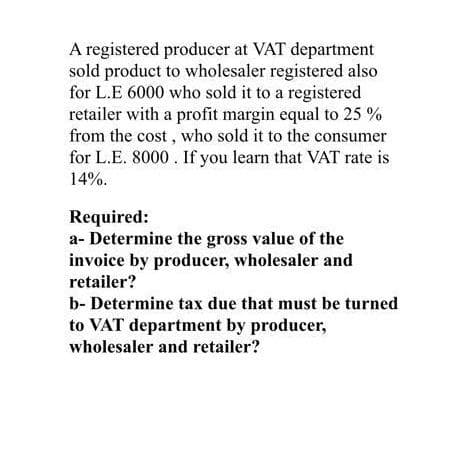 A registered producer at VAT department
sold product to wholesaler registered also
for L.E 6000 who sold it to a registered
retailer with a profit margin equal to 25%
from the cost, who sold it to the consumer
for L.E. 8000. If you learn that VAT rate is
14%.
Required:
a- Determine the gross value of the
invoice by producer, wholesaler and
retailer?
b- Determine tax due that must be turned
to VAT department by producer,
wholesaler and retailer?