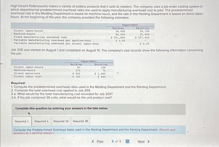 es
High Desert Potteryworks makes a variety of pottery products that it sells to retailers. The company uses a job-order costing system in
which departmental predetermined overhead rates are used to apply manufacturing overhead cost to jobs. The predetermined
overhead rate in the Molding Department is based on machine-hours, and the rate in the Painting Department is based on direct labor-
hours. At the beginning of the year, the company provided the following estimates:
Department
Molding
Painting.
Direct labor-hours
Machine-hours
36,000
84,000
59,700
32,000
Fixed manufacturing overhead cost
$ 507,450
$ 201,600
$ 3.00
Variable manufacturing overhead per nachine-hour
Variable manufacturing overhead per direct labor-hour
$5.00
Job 205 was started on August 1 and completed on August 10. The company's cost records show the following information concerning
the job:
Department
Direct labor-hours
Machine-hours
Molding
83
370
$ 942
$ 720
Painting
128
74
Direct materials
Direct labor cost
$1,260
$ 960
Required:
1. Compute the predetermined overhead rates used in the Molding Department and the Painting Department.
2. Compute the total overhead cost applied to Job 205.
3-a. What would be the total manufacturing cost recorded for Job 205?
3-b. If the job contained 36 units, what would be the unit product cost?
Complete this question by entering your answers in the tabs below.
Required 1
Required 2 Required 3A Required 38
Compute the Predetermined Overhead Rates used in the Molding Department and the Painting Department. (Round your
answers to 2 decimal places.)
< Prev
3 of 5 ⠀⠀⠀
Next >