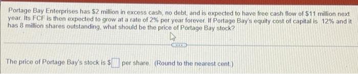 Portage Bay Enterprises has $2 million in excess cash, no debt, and is expected to have free cash flow of $11 million next
year. Its FCF is then expected to grow at a rate of 2% per year forever. If Portage Bay's equity cost of capital is 12% and it
has 8 million shares outstanding, what should be the price of Portage Bay stock?
CREED
The price of Portage Bay's stock is $ per share. (Round to the nearest cent.)