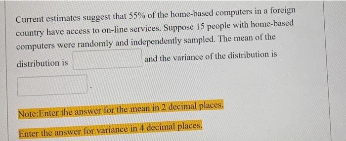 Current estimates suggest that 55% of the home-based computers in a foreign
country have access to on-line services. Suppose 15 people with home-based
computers were randomly and independently sampled. The mean of the
distribution is
and the variance of the distribution is
Note:Enter the answer for the mean in 2 decimal places.
Enter the answer for variance in 4 decimal places.
