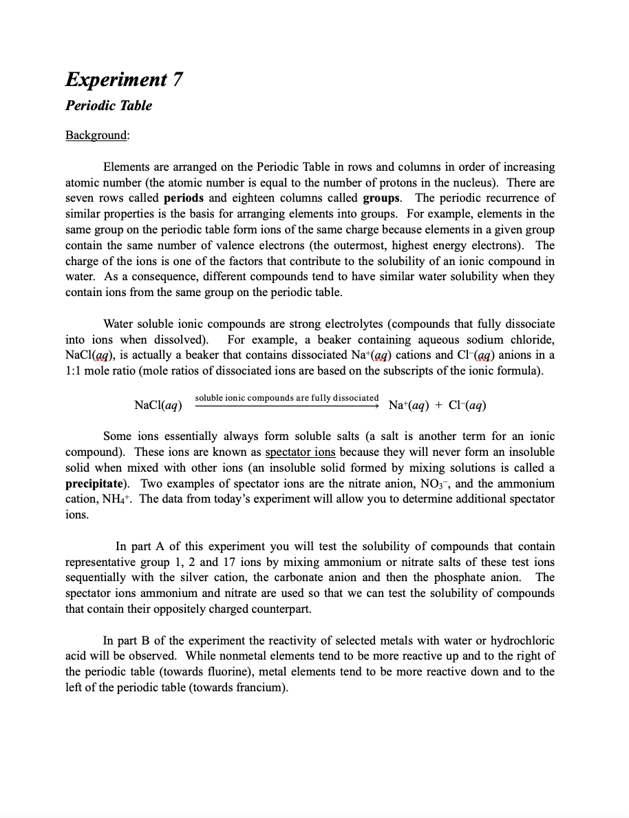 Experiment 7
Periodic Table
Background:
Elements are arranged on the Periodic Table in rows and columns in order of increasing
atomic number (the atomic number is equal to the number of protons in the nucleus). There are
seven rows called periods and eighteen columns called groups. The periodic recurrence of
similar properties is the basis for arranging elements into groups. For example, elements in the
same group on the periodic table form ions of the same charge because elements in a given group
contain the same number of valence electrons (the outermost, highest energy electrons). The
charge of the ions is one of the factors that contribute to the solubility of an ionic compound in
water. As a consequence, different compounds tend to have similar water solubility when they
contain ions from the same group on the periodic table.
Water soluble ionic compounds are strong electrolytes (compounds that fully dissociate
For example, a beaker containing aqueous sodium chloride,
NaCl(ag), is actually a beaker that contains dissociated Na*(ag) cations and Cl-(ag) anions in a
1:1 mole ratio (mole ratios of dissociated ions are based on the subscripts of the ionic formula).
into ions when dissolved).
soluble ionic compounds are fully dissociated
NaCl(aq)
Na*(aq) + Cl-(aq)
Some ions essentially always form soluble salts (a salt is another term for an ionic
compound). These ions are known as spectator ions because they will never form an insoluble
solid when mixed with other ions (an insoluble solid formed by mixing solutions is called a
precipitate). Two examples of spectator ions are the nitrate anion, N0;,, and the ammonium
cation, NH,+. The data from today's experiment will allow you to determine additional spectator
ions.
In part A of this experiment you will test the solubility of compounds that contain
representative group 1, 2 and 17 ions by mixing ammonium or nitrate salts of these test ions
sequentially with the silver cation, the carbonate anion and then the phosphate anion. The
spectator ions ammonium and nitrate are used so that we can test the solubility of compounds
that contain their oppositely charged counterpart.
In part B of the experiment the reactivity of selected metals with water or hydrochloric
acid will be observed. While nonmetal elements tend to be more reactive up and to the right of
the periodic table (towards fluorine), metal elements tend to be more reactive down and to the
left of the periodic table (towards francium).
