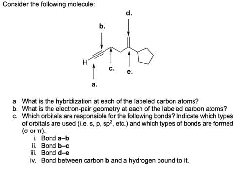 Consider the following molecule:
d.
b.
c.
a. What is the hybridization at each of the labeled carbon atoms?
b. What is the electron-pair geometry at each of the labeled carbon atoms?
c. Which orbitals are responsible for the following bonds? Indicate which types
of orbitals are used (i.e. s, p, sp?, etc.) and which types of bonds are formed
(o or T).
i. Bond a-b
ii. Bond b-c
iii. Bond d-e
iv. Bond between carbon b and a hydrogen bound to it.
