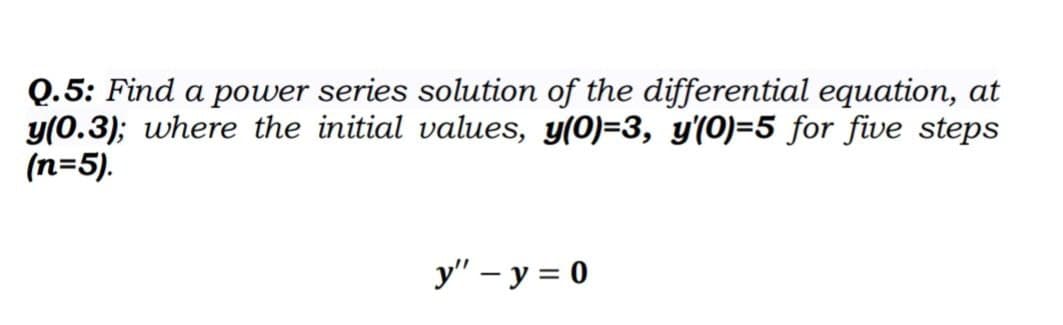 Q.5: Find a power series solution of the differential equation, at
y(0.3); where the initial values, y(0)=3, y'(0)=5 for five steps
(n=5).
y" - y = 0