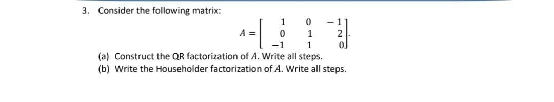 3. Consider the following matrix:
A =
1
0
0
1
- 1
2
-1
1
(a) Construct the QR factorization of A. Write all steps.
(b) Write the Householder factorization of A. Write all steps.