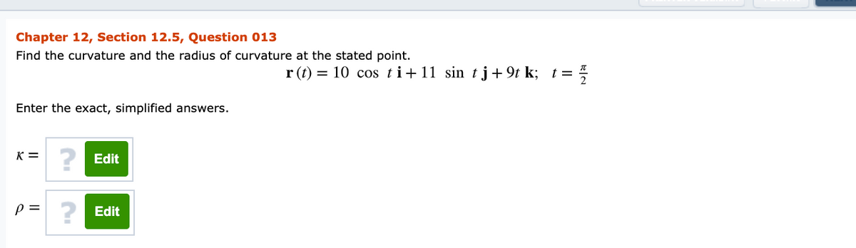 Chapter 12, Section 12.5, Question 013
Find the curvature and the radius of curvature at the stated point.
r (t) = 10 cos ti+11 sin tj+ 9t k; t =
Enter the exact, simplified answers.
K =
? Edit
p = ? Edit
