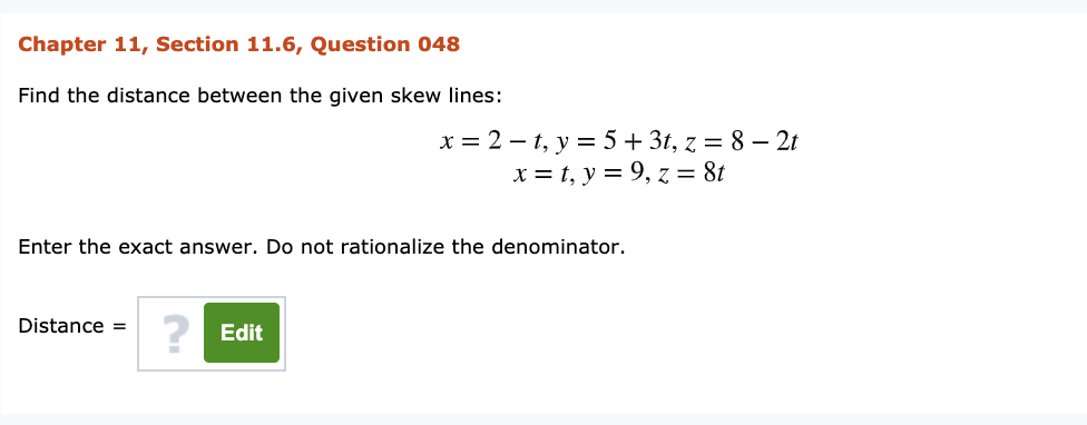 Chapter 11, Section 11.6, Question 048
Find the distance between the given skew lines:
x = 2 – t, y = 5 + 3t, z = 8 – 2t
x = t, y = 9, z = 8t
Enter the exact answer. Do not rationalize the denominator.
Distance =
Edit

